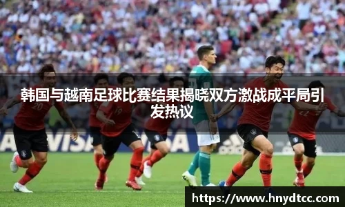韩国与越南足球比赛结果揭晓双方激战成平局引发热议
