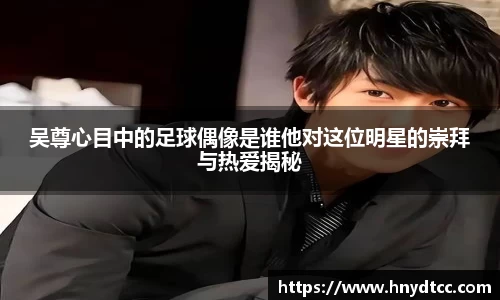 吴尊心目中的足球偶像是谁他对这位明星的崇拜与热爱揭秘